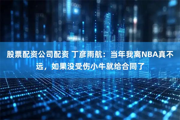 股票配资公司配资 丁彦雨航：当年我离NBA真不远，如果没受伤小牛就给合同了