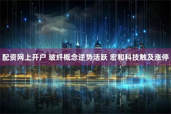 配资网上开户 玻纤概念逆势活跃 宏和科技触及涨停