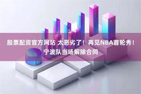 股票配资官方网站 太恶劣了！再见NBA首轮秀！宁波队当场解除合同