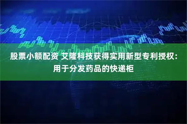 股票小额配资 艾隆科技获得实用新型专利授权：用于分发药品的快递柜