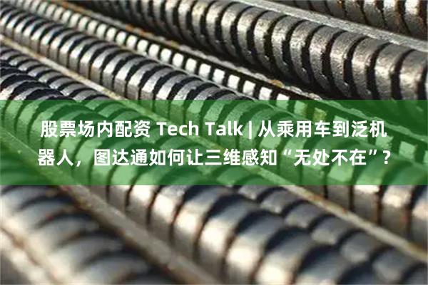 股票场内配资 Tech Talk | 从乘用车到泛机器人，图达通如何让三维感知“无处不在”?